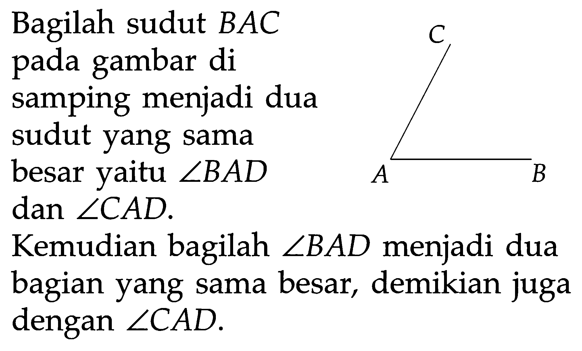 Bagilah sudut BAC pada gambar di samping menjadi dua sudut yang sama besar yaitu sudut BAD dan sudut CAD.
Kemudian bagilah sudut BAD menjadi dua bagian yang sama besar, demikian juga dengan sudut CAD.  A B C