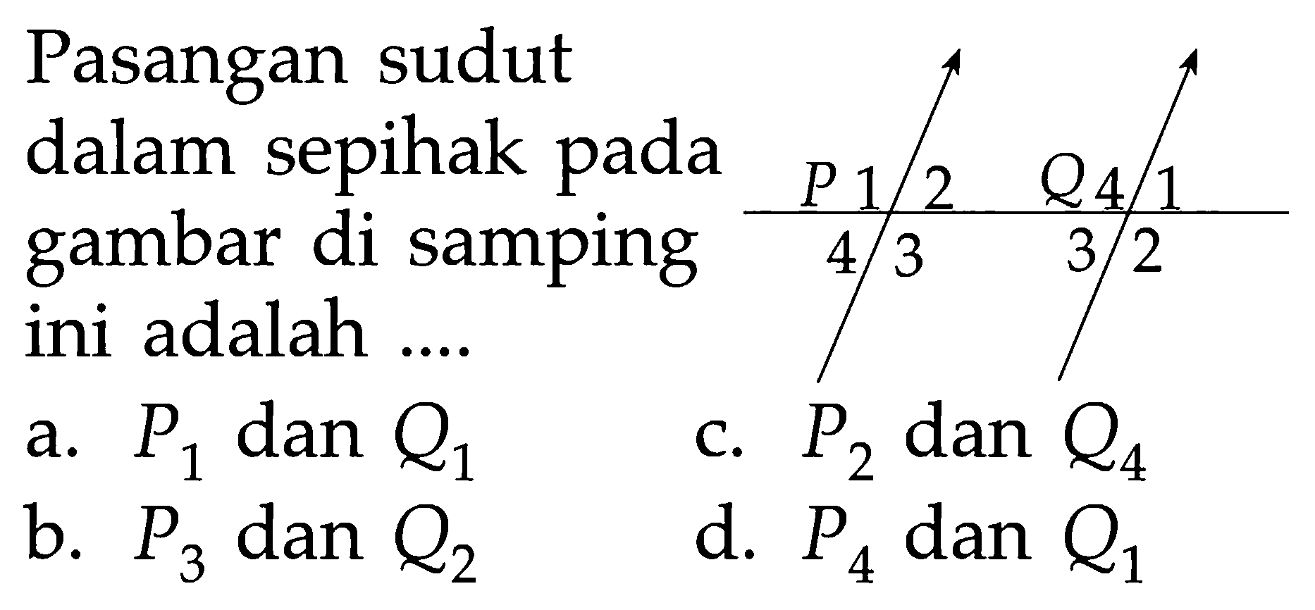 Pasangan sudut dalam sepihak pada gambar di samping ini adalah .... P 12 3 4 Q 41 2 3 a. P1 dan Q1 b. P3 dan Q2 c. P2 dan Q4 d. P4 dan Q1 