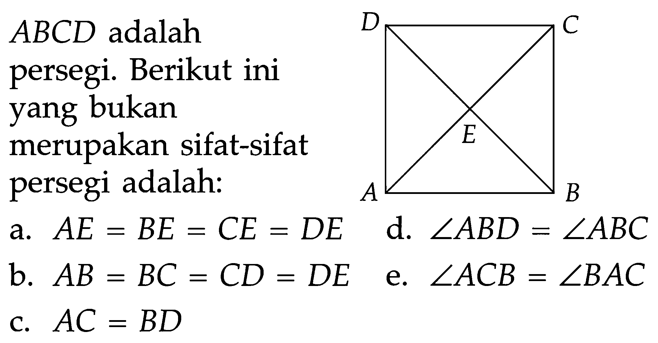 ABCD adalah persegi. Berikut ini yang bukan merupakan sifat-sifat persegi adalah: D C E A B a. AE=BE=CE=DE d. sudut ABD=sudut ABC b. AB=BC=CD=DE e. sudut ACB=sudut BAC c. AC=BD