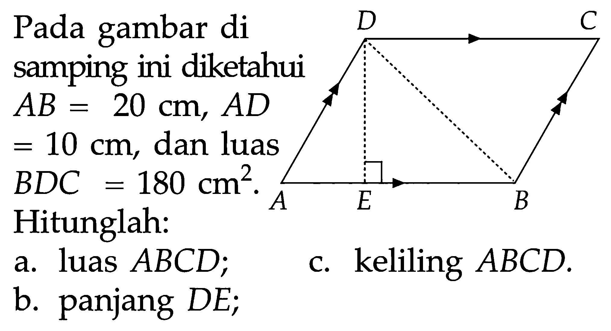 Pada gambar di samping ini diketahui  AB=20 cm,  AD=10 cm , dan luas  BDC=180 cm^2 .  Hitunglah:a. luas  ABCD ;c. keliling  ABCD .b. panjang  DE; D C A E B 