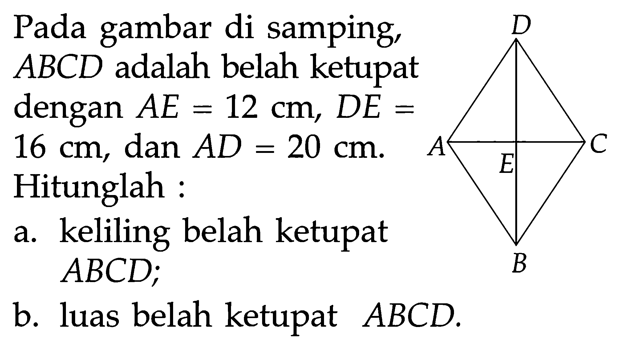 D A E C B Pada gambar di samping, ABCD adalah belah ketupat dengan AE=12 cm, DE=16 cm, dan  AD=20 cm. Hitunglah :a. keliling belah ketupat  ABCD; b. luas belah ketupat  ABCD. 