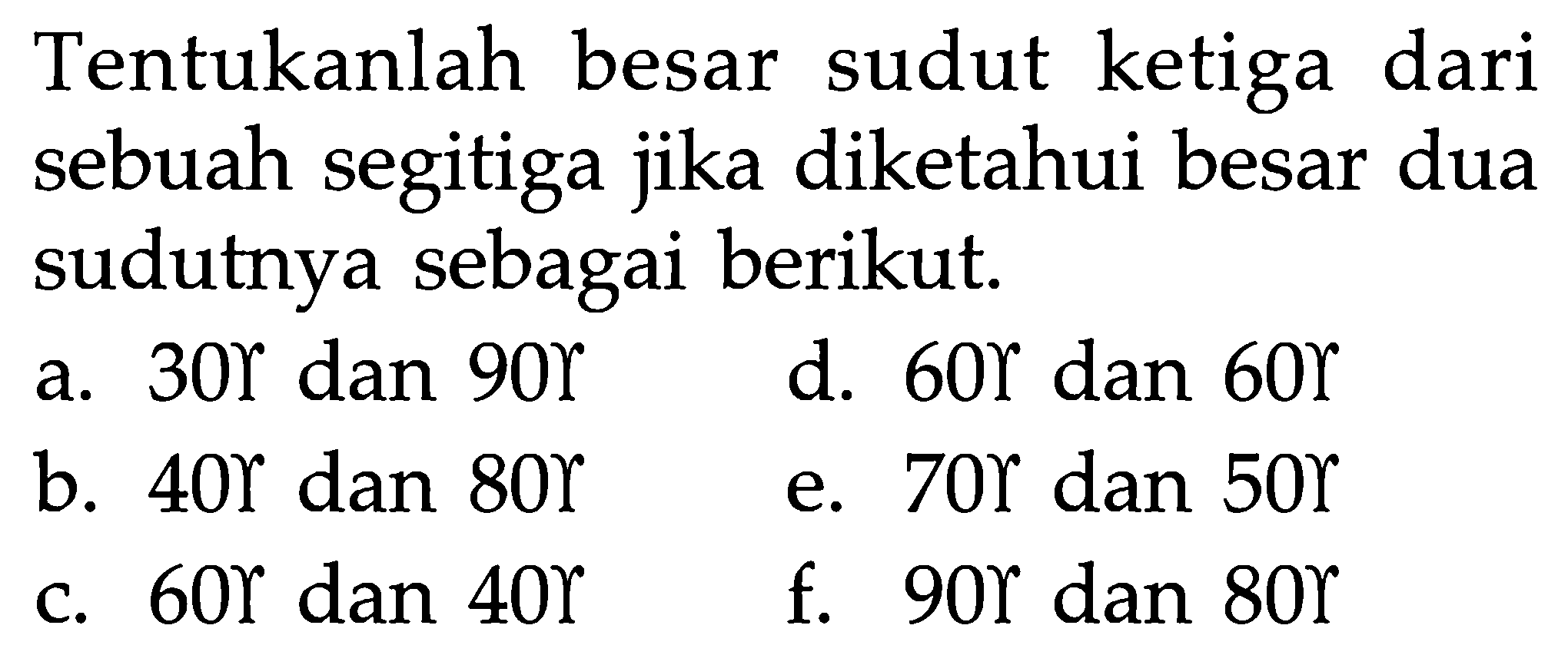 Tentukanlah besar sudut ketiga dari sebuah segitiga jika diketahui besar dua sudutnya sebagai berikut. a. 30 gamma dan 90 gamma b. 40 gamma dan 80 gamma c. 60 gamma dan 40 gamma d. 60 gamma dan 60 gamma e. 70 gamma dan 50 gamma f. 90 gamma dan 80 gamma 