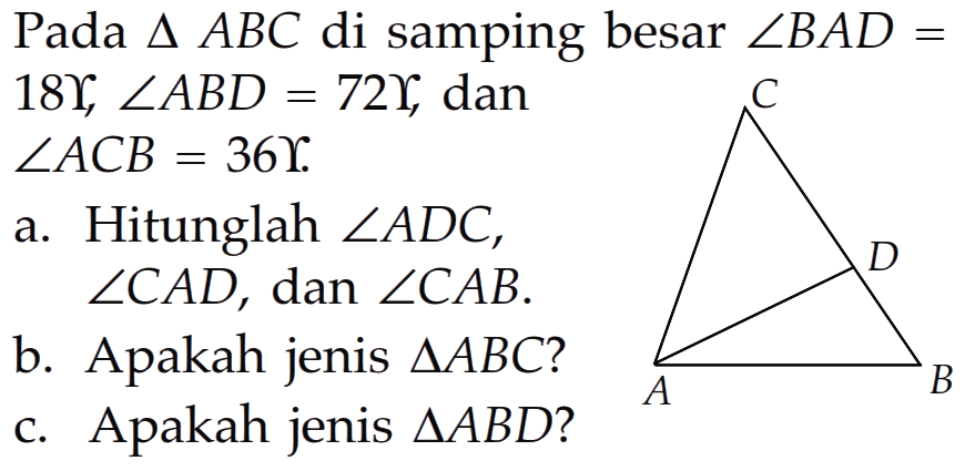 Pada segitiga ABC di samping besar sudut BAD= 18, sudut ABD=72, dan sudut ACB=36 a. Hitunglah sudut ADC, sudut CAD, dan sudut CAB. b. Apakah jenis segitiga ABC? c. Apakah jenis segitiga ABD? C D B A