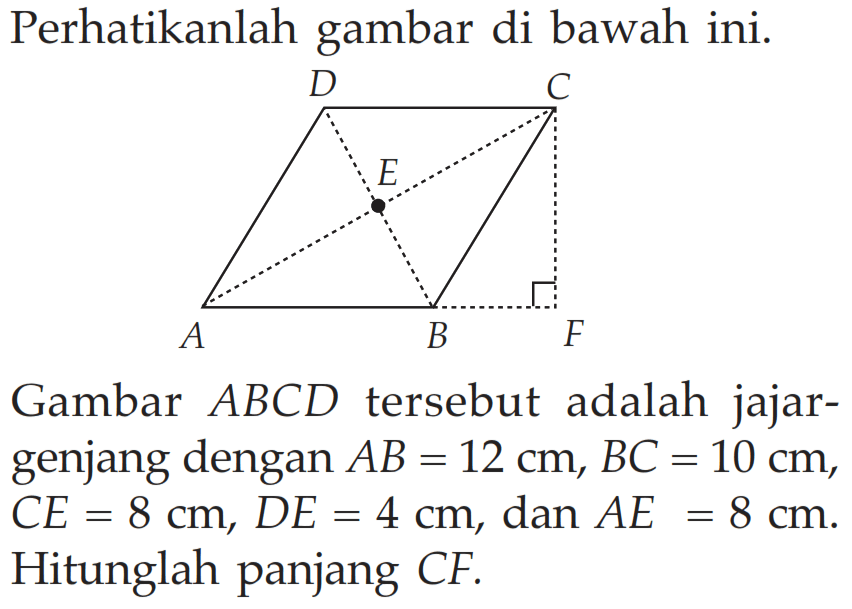 Perhatikanlah gambar di bawah ini.Gambar ABCD tersebut adalah jajargenjang dengan AB=12 cm, BC=10 cm, CE=8 cm, DE=4 cm, dan AE=8 cm. Hitunglah panjang CF.