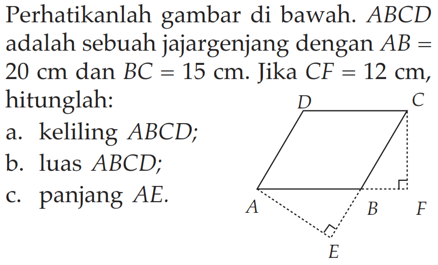 Perhatikanlah gambar di bawah. ABCD adalah sebuah jajargenjang dengan  AB=20 cm dan BC=15 cm. Jika CF=12 cm, hitunglah: a. keliling ABCD; b. luas ABCD; c. panjang AE.