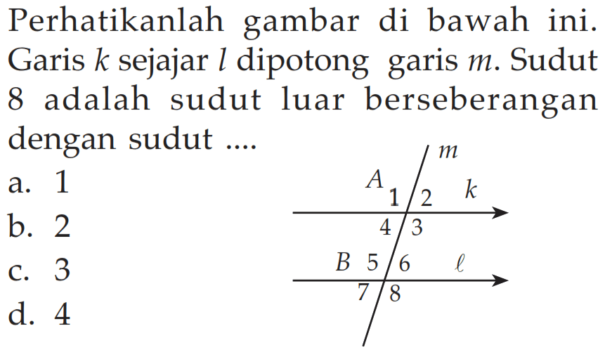 Perhatikanlah gambar di bawah ini. Garis k sejajar l dipotong garis m. Sudut 8 adalah sudut luar berseberangan dengan sudut .... A 1 2 3 4 m k B 5 6 7 8 l a. 1 b. 2 c. 3 d. 4 