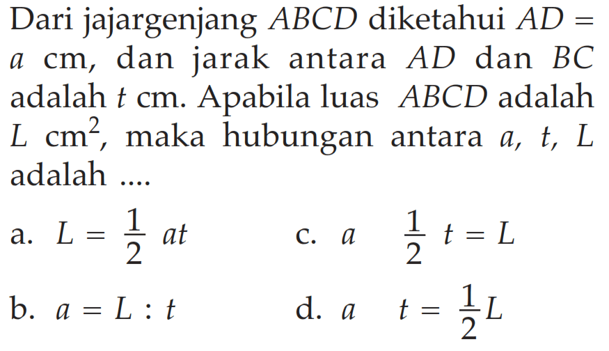 Dari jajargenjang ABCD diketahui AD= a cm, dan jarak antara AD dan BC adalah t cm. Apabila luas A B C D adalah L cm^2, maka hubungan antara a, t, L adalah .... a. L=1/2 at c. a 1/2 t=L b. a=L : t d. at=1/2 L