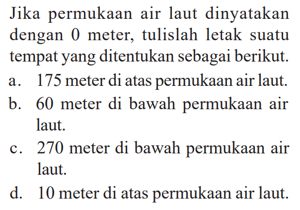 Jika permukaan air laut dinyatakan dengan 0 meter, tulislah letak suatu tempat yang ditentukan sebagai berikut. a. 175 meter di atas permukaan air laut b. 60 meter di bawah permukaan air laut. c. 270 meter di bawah permukaan air  laut d. 10 meter di atas permukaan air laut.