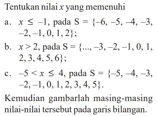 Tentukan nilaix yang memenuhi a. x<=-1, pada S = {-6,-5,-4,-3,-2,-1,0,1,2}; b. x>2, pada S = {...,-3,-2,-1,0,1,2,3,4,5,6}; c. -5<x<=4, pada S = {-5,-4,-3,-2,-1,0,1,2,3,4,5}. Kemudian gambarlah masing-masing nilai-nilai tersebut pada garis bilangan.