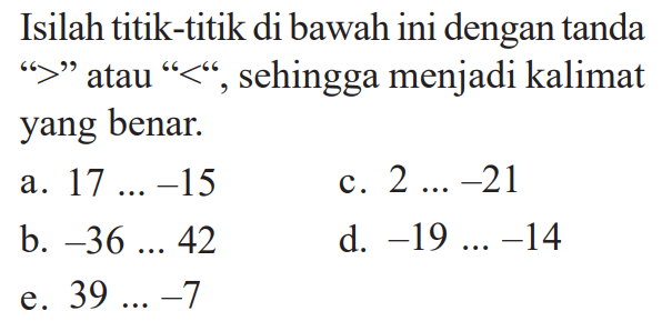 Isilah titik-titik di bawah ini dengan tanda '>' atau '<' sehingga menjadi kalimat yang benar. a. 17 .... -15 C. 2... -21 b. -36 .... 42 d. -19 ....  -14 e. 39 ... -7