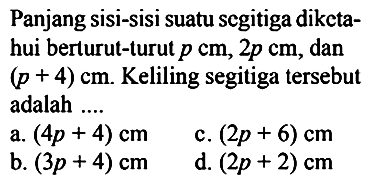 Panjang sisi-sisi suatu segitiga diketa-hui berturut-turut p cm, 2p cm, dan (p + 4) cm. Keliling segitiga tersebut adalah.... a. (4p + 4) cm c. (2p + 6) cm b. (3p + 4) cm d. (2p + 2) cm