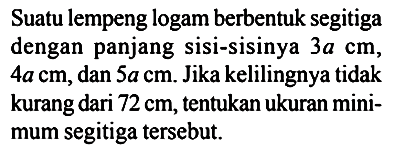 Suatu lempeng logam berbentuk segitiga dengan panjang sisi-sisinya 3a cm, 4a cm, dan 5a cm. Jika kelilingnya tidak kurang dari 72 cm, tentukan ukuran minimum segitiga tersebut.