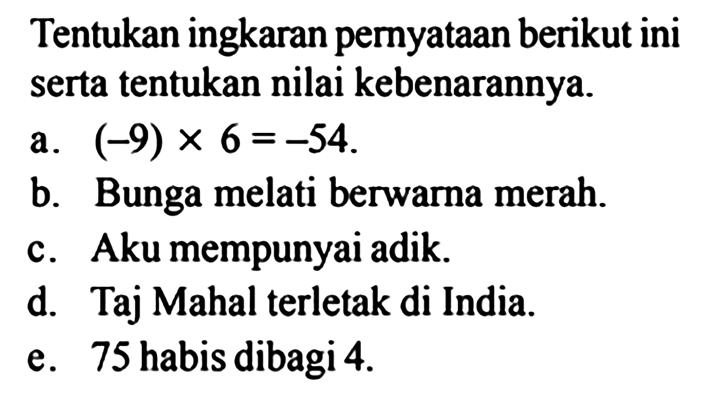 Tentukan ingkaran pernyataan berikut ini serta tentukan nilai kebenarannya.
a.  (-9) x 6=-54 .
b. Bunga melati berwarna merah.
c. Aku mempunyai adik.
d. Taj Mahal terletak di India.
e. 75 habis dibagi  4 . 