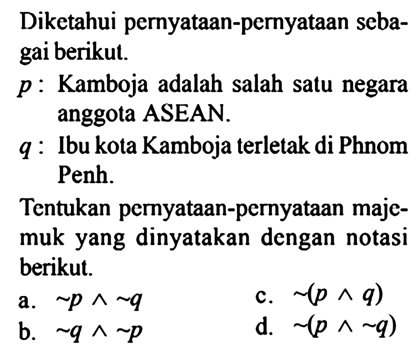 Diketahui pernyataan-pernyataan sebagai berikut. p: Kamboja adalah salah satu negara anggota ASEAN. q: Ibu kota Kamboja terletak di Phnom Penh.Tentukan pernyataan-pernyataan majemuk yang dinyatakan dengan notasi berikut.a. ~ p ^ ~ q c. ~(p ^ q) b. ~ q ^ ~ p d. ~(p ^ ~ q) 