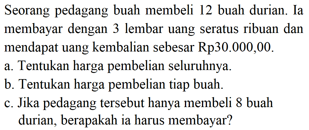 Seorang pedagang buah membeli 12 buah durian. Ia membayar dengan 3 lembar uang seratus ribuan dan mendapat uang kembalian sebesar Rp30.000,00. a. Tentukan harga pembelian seluruhnya. b. Tentukan harga pembelian tiap buah. c. Jika pedagang tersebut hanya membeli 8 buah durian, berapakah ia harus membayar? 