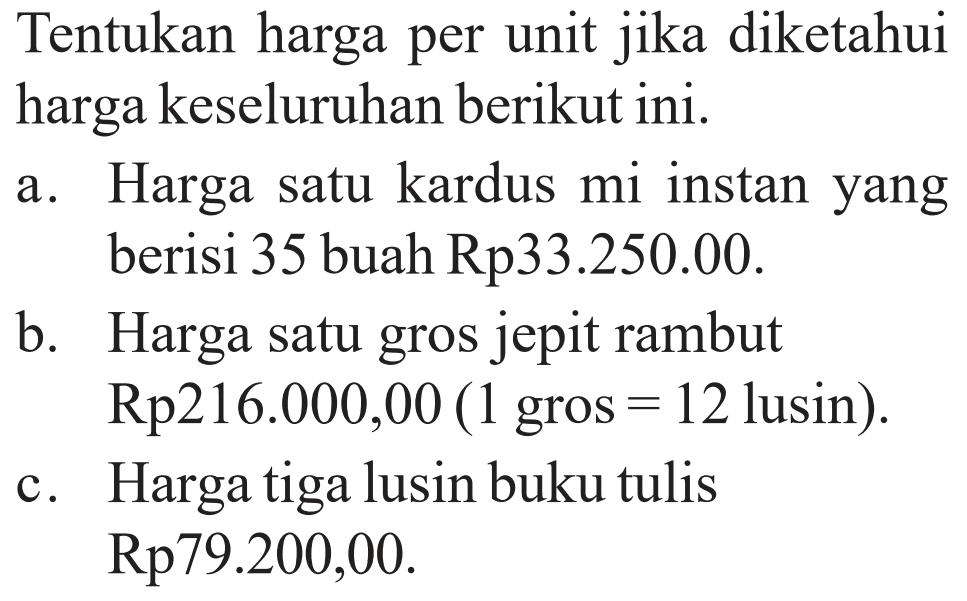 Tentukan harga per unit jika diketahui harga keseluruhan berikut ini.a. Harga satu kardus mi instan yang berisi 35 buah Rp33.250.00.b. Harga satu gros jepit rambut Rp216.000,00 (1 gros=12 lusin).c. Harga tiga lusin buku tulis Rp79.200,00.