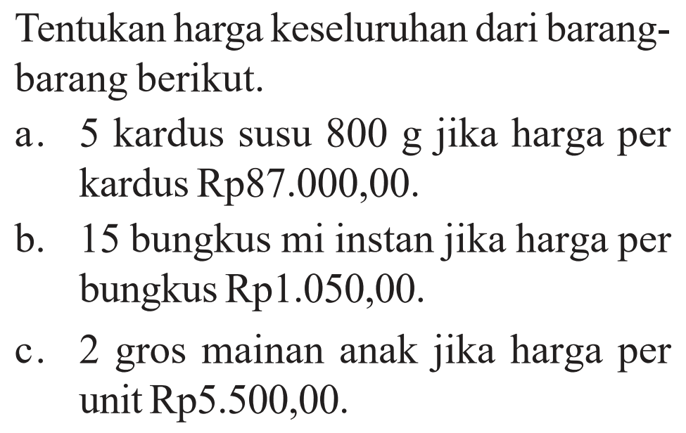 Tentukan harga keseluruhan dari barangbarang berikut.
a. 5 kardus susu 800 g jika harga per kardus Rp 87.000,00.
b. 15 bungkus mi instan jika harga per bungkus Rp 1.050,00.
c. 2 gros mainan anak jika harga per unit  Rp 5.500,00.