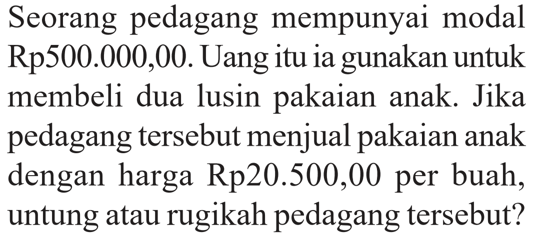 Seorang pedagang mempunyai modal Rp500.000,00. Uang itu ia gunakan untuk membeli dua lusin pakaian anak. Jika pedagang tersebut menjual pakaian anak dengan harga Rp20.500,00 per buah, untung atau rugikah pedagang tersebut?