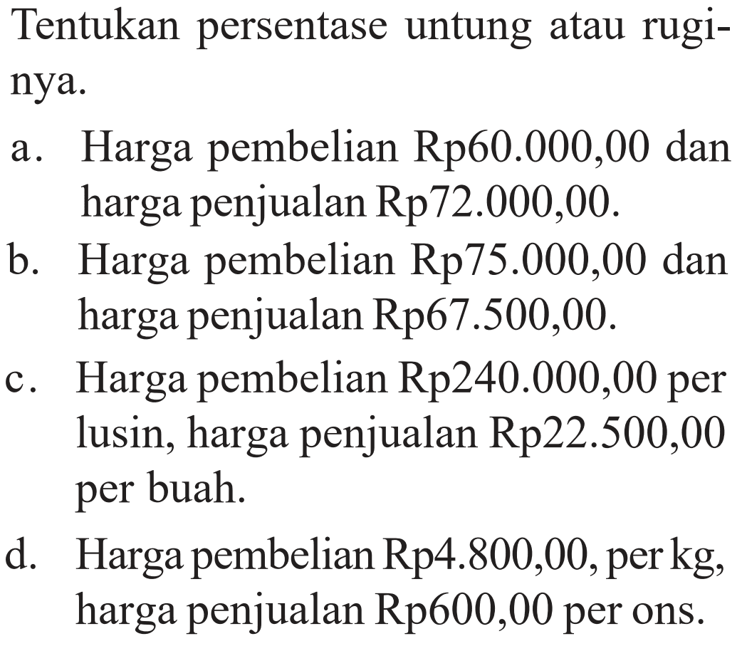 Tentukan persentase untung atau rugi-nya.a. Harga pembelian Rp60.000,00 danharga penjualan Rp72.000,00.b. Harga pembelian Rp75.000,00 danharga penjualan Rp67.500,00.c. Harga pembelian Rp240.000,00 perlusin, harga penjualan Rp22.500,00per buah.d. Harga pembelian Rp4.800,00, per kg,harga penjualan Rp600,00 per ons.