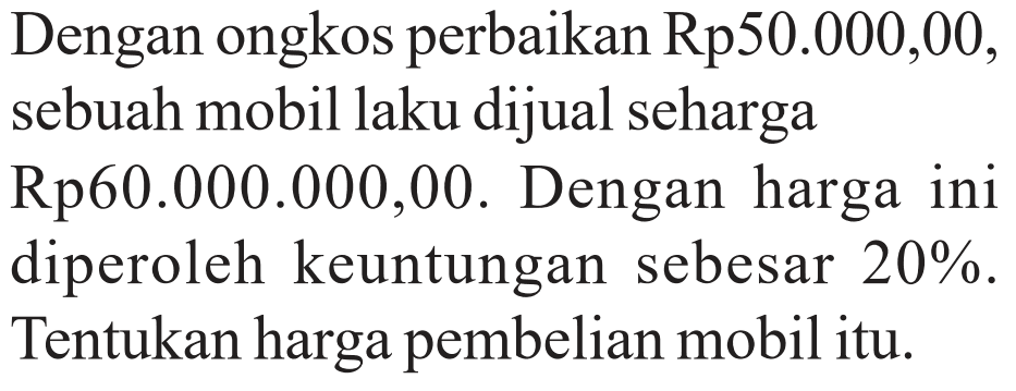 Dengan ongkos perbaikan Rp50.000,00, sebuah mobil laku dijual seharga Rp60.000.000,00. Dengan harga ini diperoleh keuntungan sebesar 20%. Tentukan harga pembelian mobil itu.