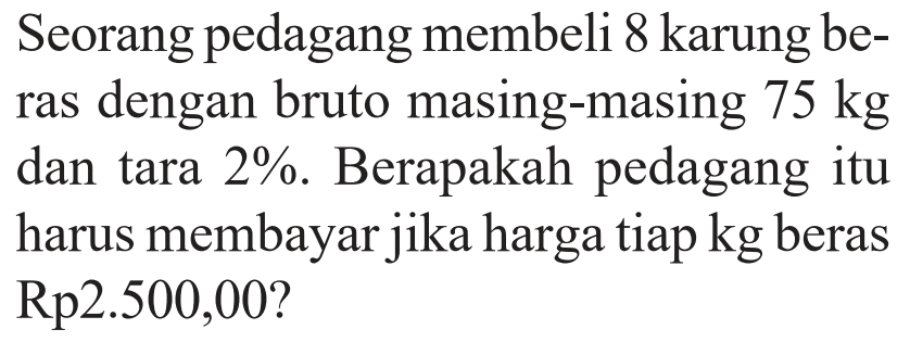 Seorang pedagang membeli 8 karung beras dengan bruto masing-masing 75 kg dan tara 2 %. Berapakah pedagang itu harus membayar jika harga tiap kg beras Rp 2.500,00?