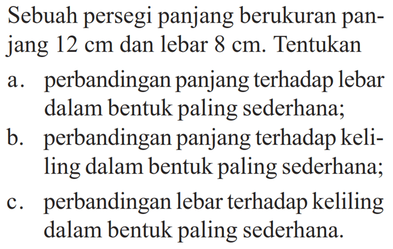 Sebuah persegi panjang berukuran panjang 12 cm dan lebar 8 cm. Tentukana. perbandingan panjang terhadap lebar dalam bentuk paling sederhana; b. perbandingan panjang terhadap keliling dalam bentuk paling sederhana; c. perbandingan lebar terhadap keliling dalam bentuk paling sederhana. 
