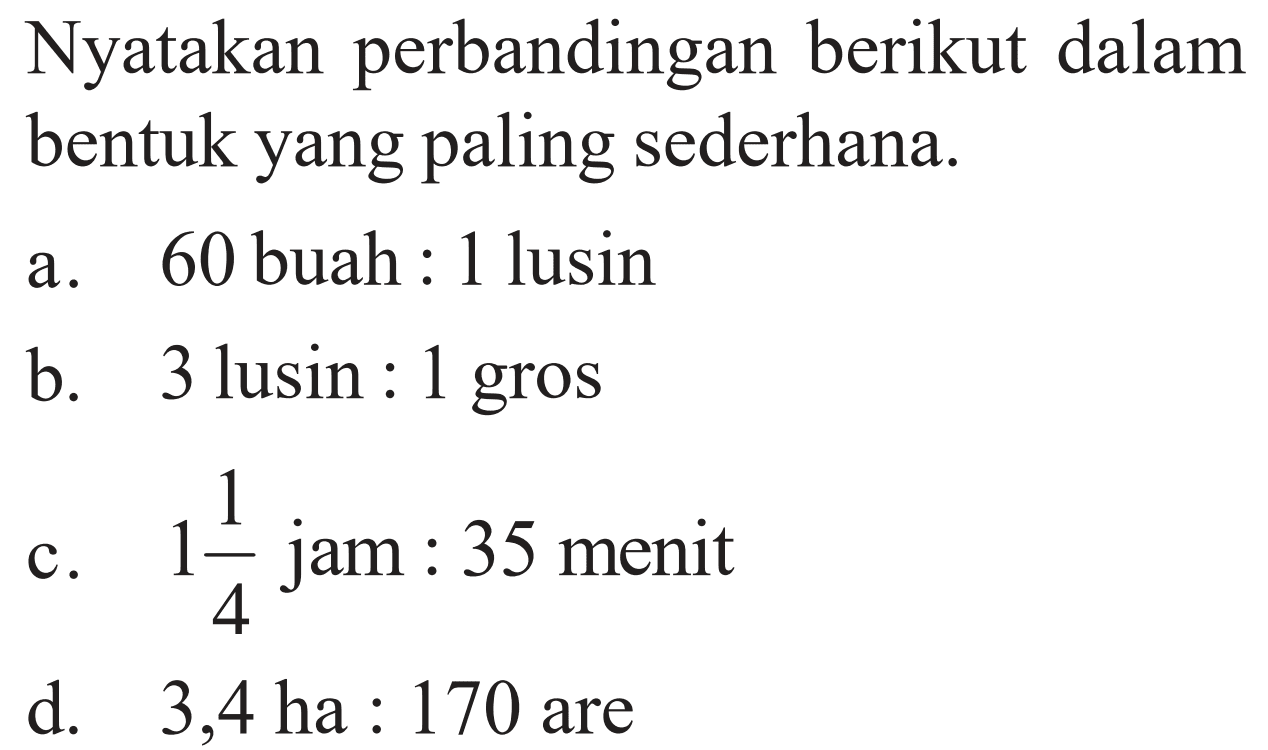 Nyatakan perbandingan berikut dalam bentuk yang paling sederhana.a. 60 buah:1 lusinb. 3 lusin:1 grosc. 1 1/4 jam:35 menitd. 3,4 ha:170 are