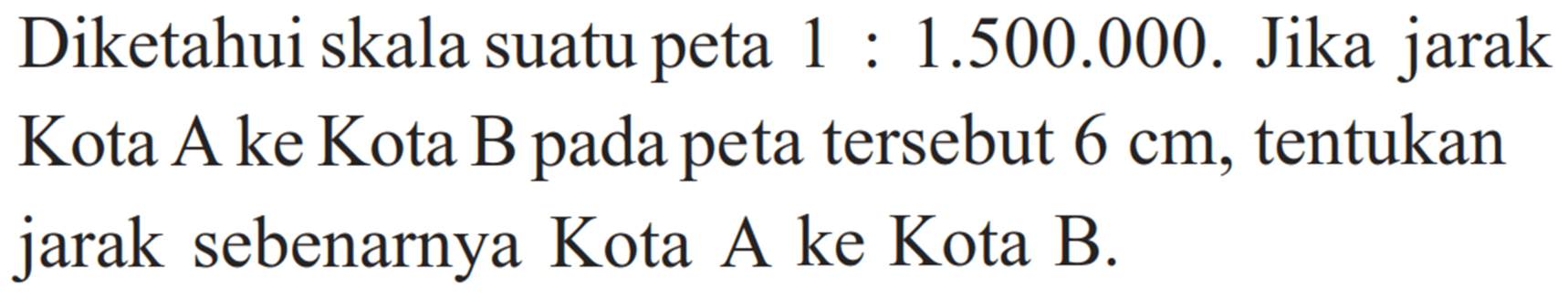 Diketahui skala suatu peta 1:1.500.000. Jika jarak Kota A ke Kota B pada peta tersebut 6 cm, tentukan jarak sebenarnya Kota A ke Kota B.