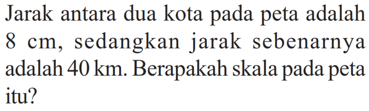 Jarak antara dua kota pada peta adalah 8 cm, sedangkan jarak sebenarnya adalah 40 km. Berapakah skala pada peta itu?