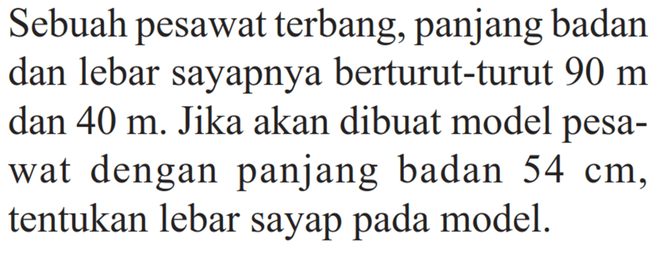 Sebuah pesawat terbang, panjang badan dan lebar sayapnya berturut-turut  90 m  dan  40 m . Jika akan dibuat model pesawat dengan panjang badan  54 cm, tentukan lebar sayap pada model.