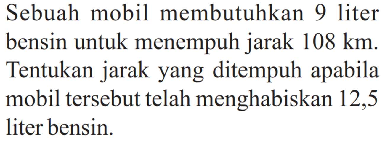 Sebuah mobil membutuhkan 9 liter bensin untuk menempuh jarak 108 km. Tentukan jarak yang ditempuh apabila mobil tersebut telah menghabiskan 12,5 liter bensin.