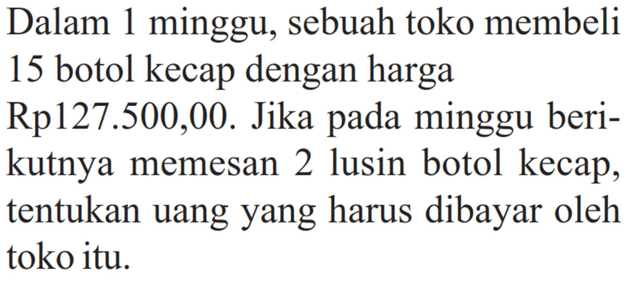 Dalam 1 minggu, sebuah toko membeli 15 botol kecap dengan harga Rp127.500,00. Jika pada minggu berikutnya memesan 2 lusin botol kecap, tentukan uang yang harus dibayar oleh toko itu.