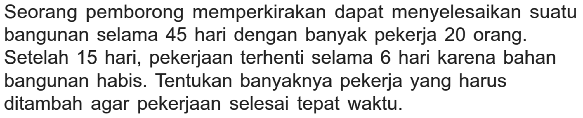 Seorang pemborong memperkirakan dapat menyelesaikan suatu bangunan selama 45 hari dengan banyak pekerja 20 orang. Setelah 15 hari, pekerjaan terhenti selama 6 hari karena bahan bangunan habis. Tentukan banyaknya pekerja yang harus ditambah agar pekerjaan selesai tepat waktu.