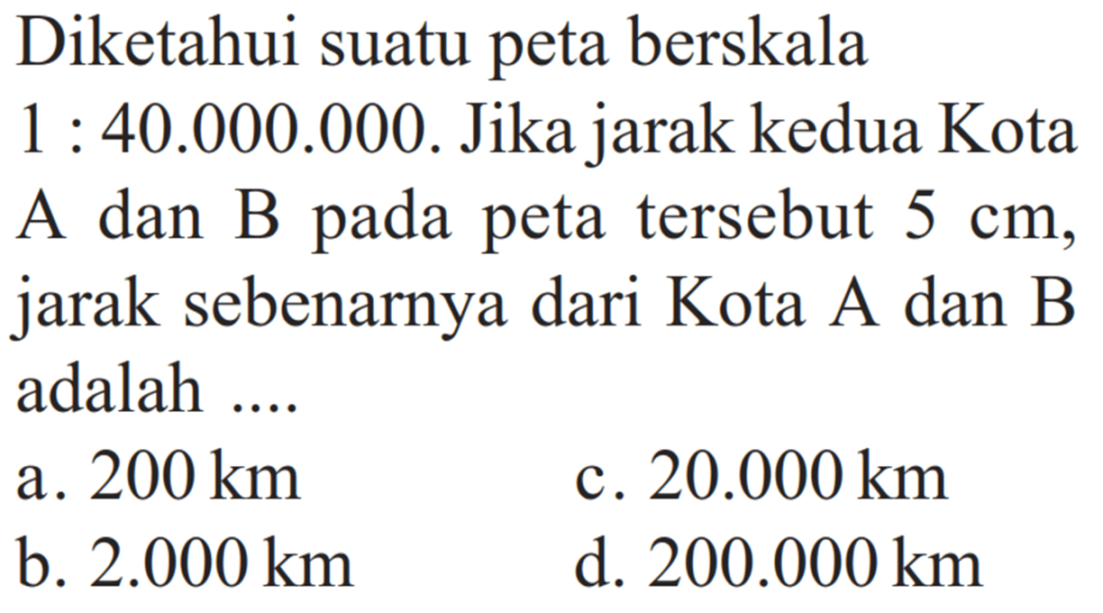 Diketahui suatu peta berskala 1:40.000.000. Jika jarak kedua Kota A dan B pada peta tersebut 5 cm, jarak sebenarnya dari Kota A dan B adalah....