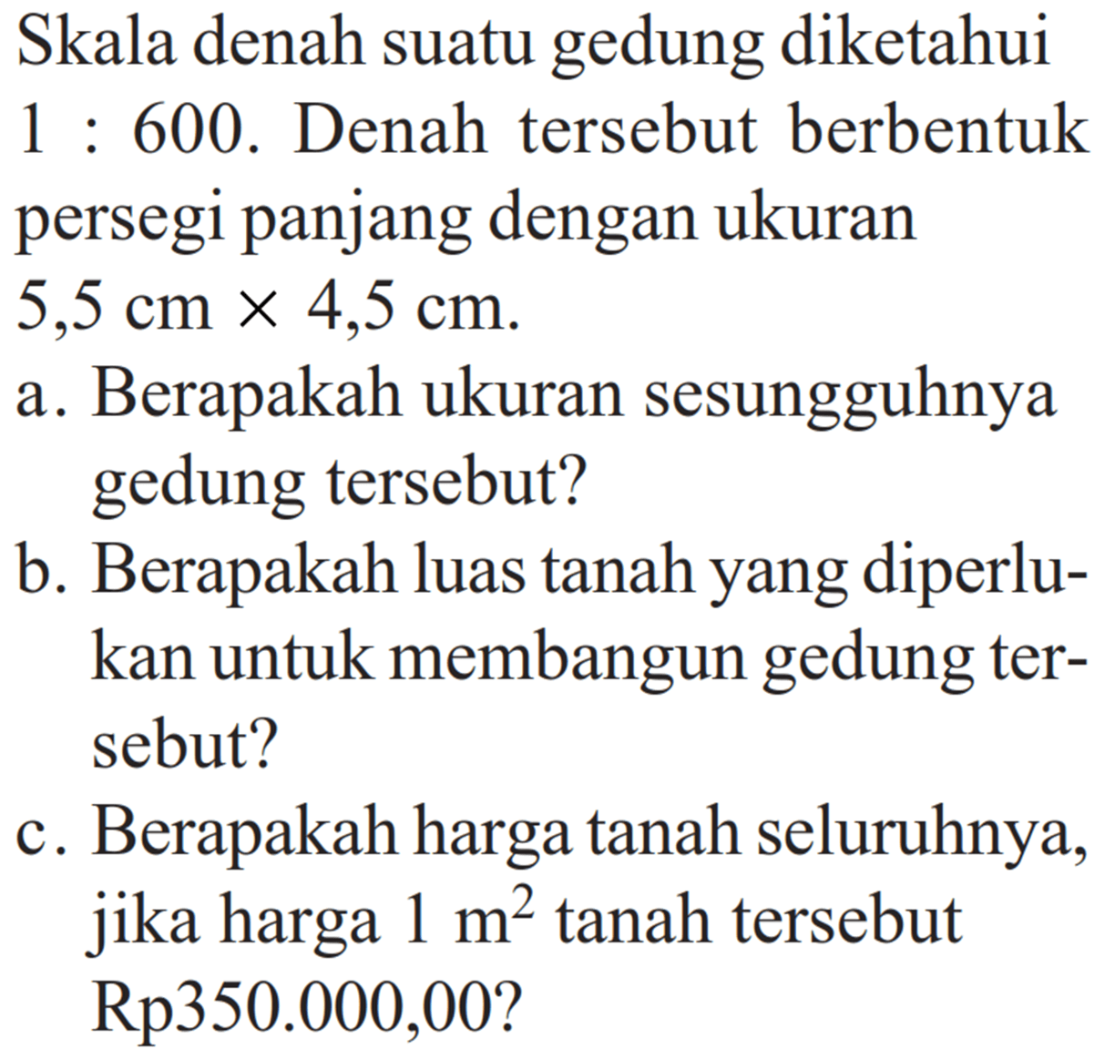 Skala denah suatu gedung diketahui  1: 600 . Denah tersebut berbentuk persegi panjang dengan ukuran  5,5 cm x 4,5 cm .a. Berapakah ukuran sesungguhnya gedung tersebut?b. Berapakah luas tanah yang diperlukan untuk membangun gedung tersebut?c. Berapakah harga tanah seluruhnya, jika harga  1 m^2  tanah tersebut Rp350.000,00? 