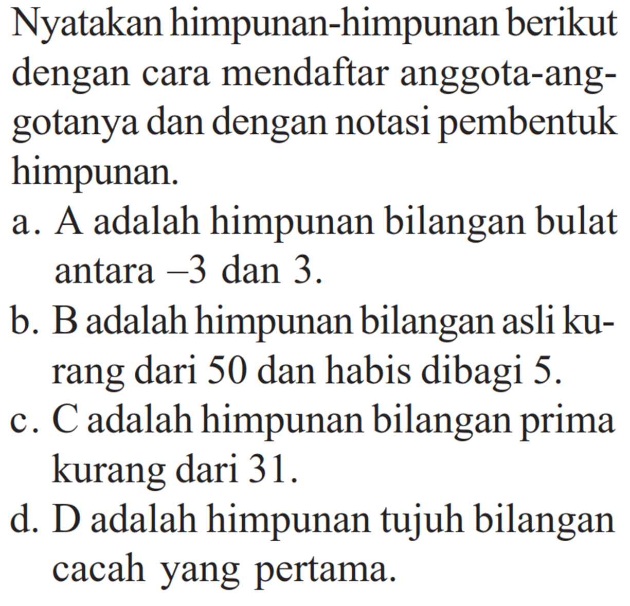 Nyatakan himpunan-himpunan berikut dengan cara mendaftar anggota-ang-gotanya dan dengan notasi pembentuk himpunan. a. A adalah himpunan bilangan bulat antara -3 dan 3. b. B adalah himpunan bilangan asli ku-rang dari 50 dan habis dibagi 5. c. C adalah himpunan bilangan prima kurang dari 31. d. D adalah himpunan tujuh bilangan cacah yang pertama.