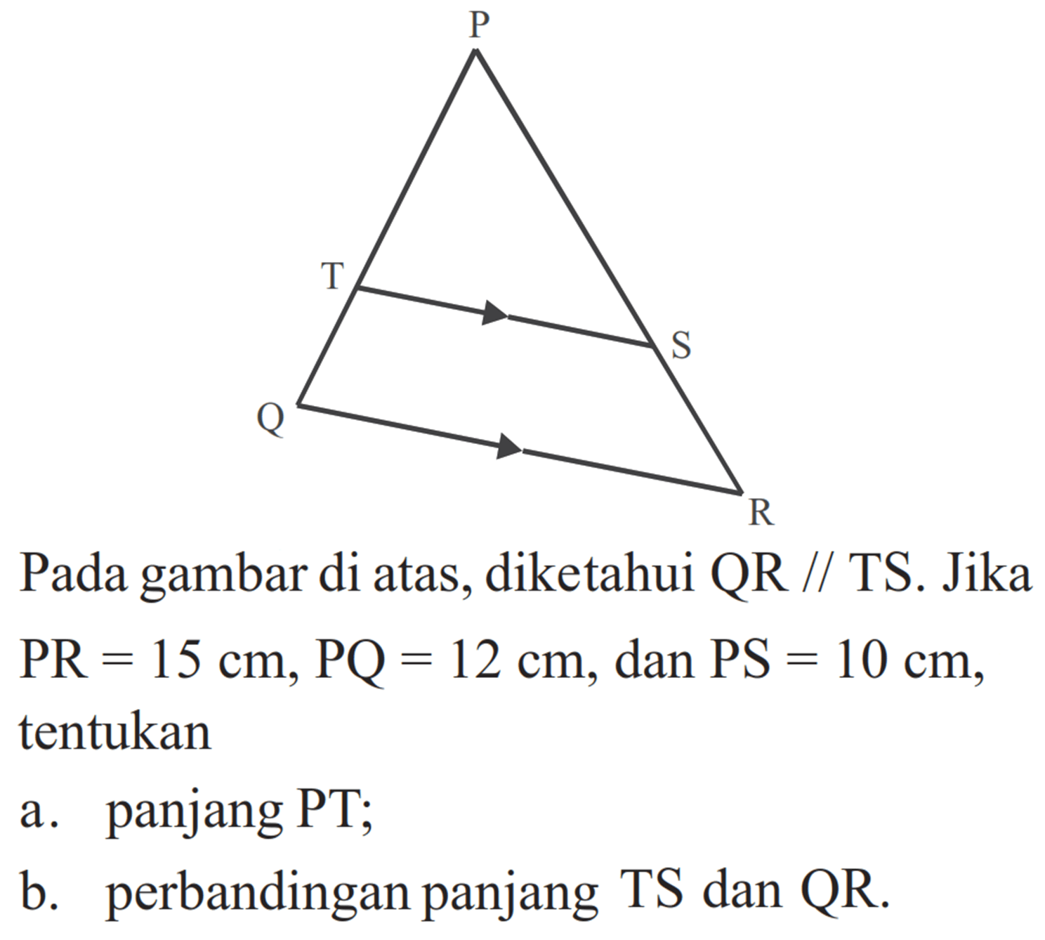 Pada gambar di atas, diketahui QR//TS. Jika PR=15 cm, PQ=12 cm, dan PS=10 cm, tentukan a. panjang PT; b. perbandingan panjang TS dan QR.