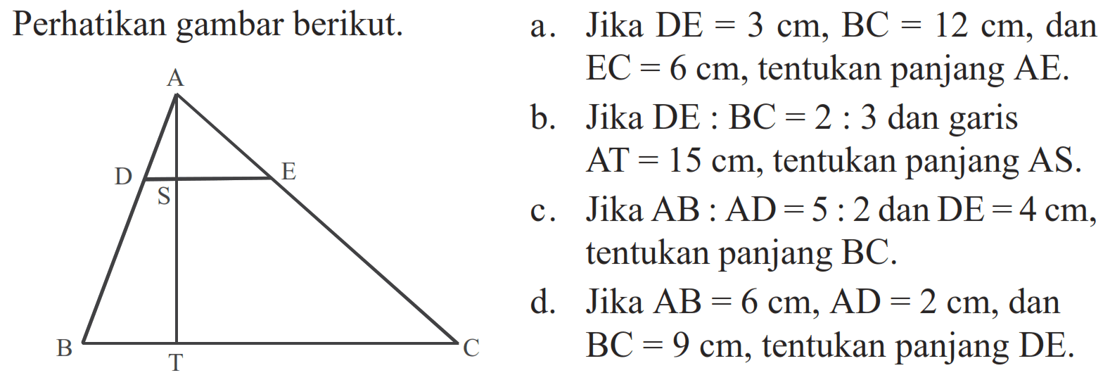 Perhatikan gambar berikut.ABCDESTa. Jika DE=3 cm, BC=12 cm, dan EC=6 cm, tentukan panjang AE.b. Jika DE:BC=2:3 dan garis AT=15 cm, tentukan panjang AS.c. Jika AB:AD=5:2 dan DE=4 cm, tentukan panjang BC.d. Jika AB=6 cm, AD=2 cm, dan BC=9 cm, tentukan panjang DE.