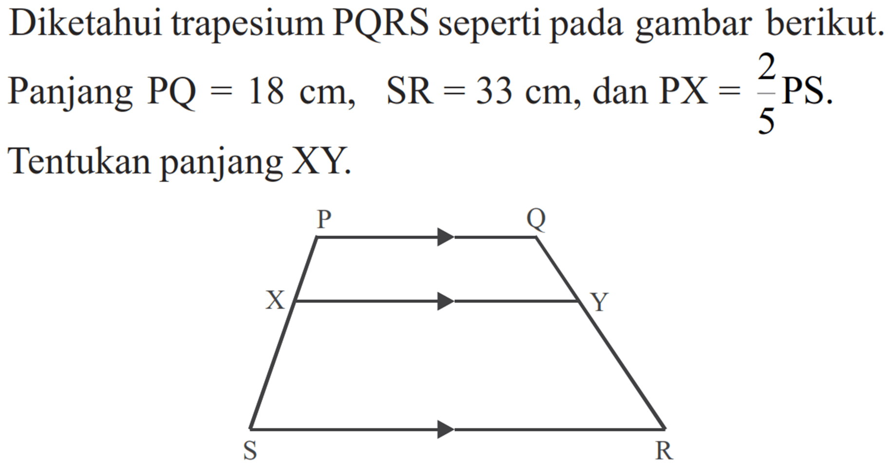 Diketahui trapesium PQRS seperti pada gambar berikut. Panjang PQ=18 cm, SR=33 cm, dan PX=2/5 PS. Tentukan panjang XY. P Q X Y S R