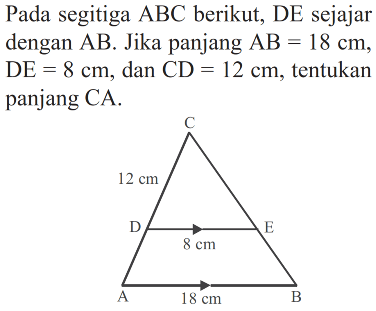 Pada segitiga  ABC  berikut, DE sejajar dengan  A B . Jika panjang  A B=18 cm ,  DE=8 cm , dan  CD=12 cm , tentukan panjang CA.