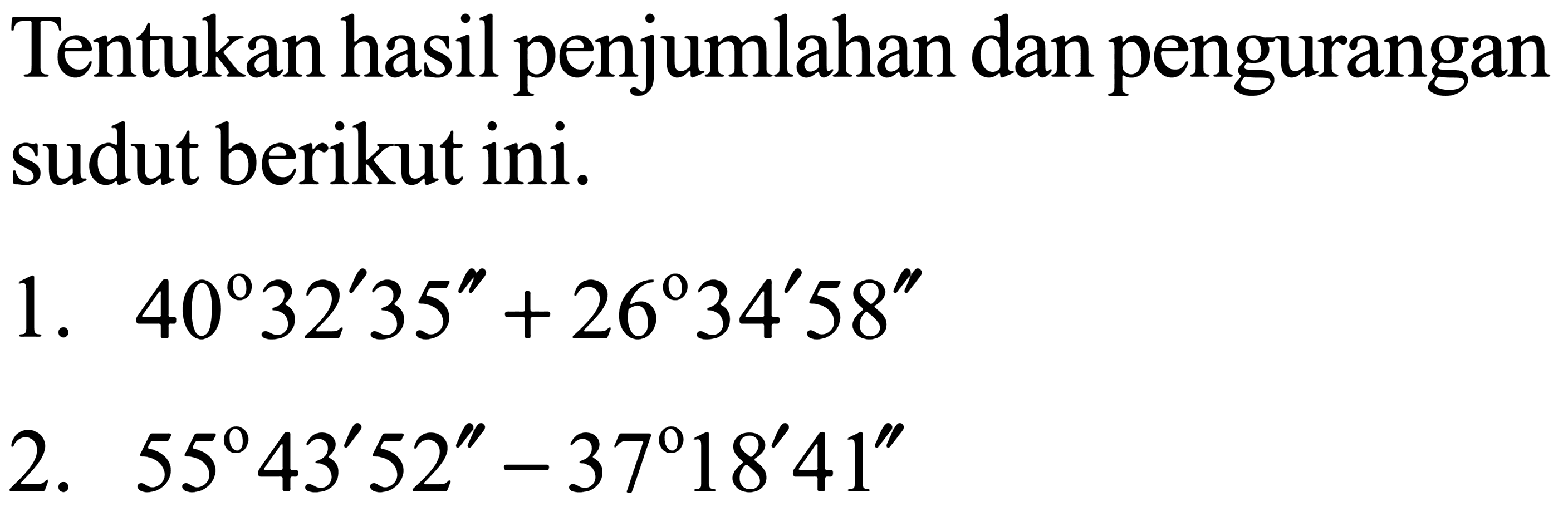 Tentukan hasil penjumlahan dan pengurangan sudut berikut ini.
1.  40 32' 35'' +26 34' 58''
2.  55 43' 52'' -37 18' 41''