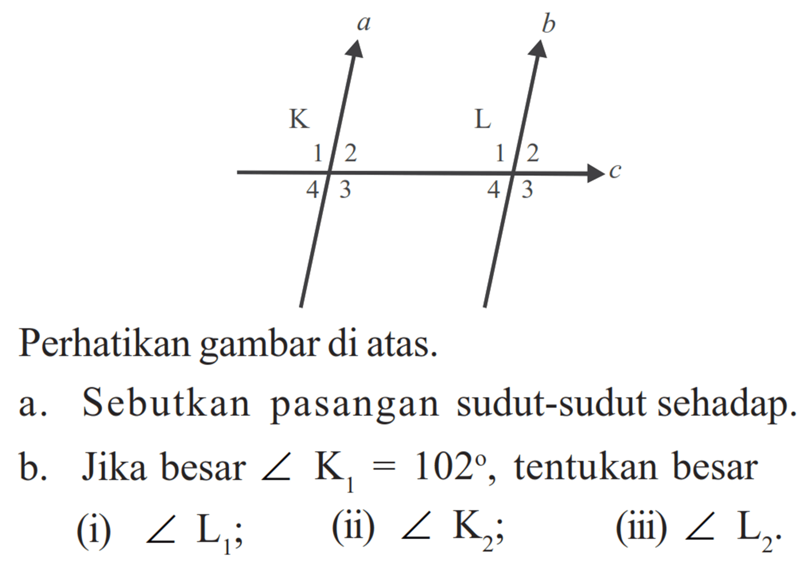 Sudur 1, 2, 3, 4 di K, sudut 1, 2, 3, 4 di LPerhatikan gambar di atas.a. Sebutkan pasangan sudut-sudut sehadap. b. Jika besar sudut K1 = 102, tentukan besar(i) sudut L1; (ii) sudut K2; (iii) sudut L2. 