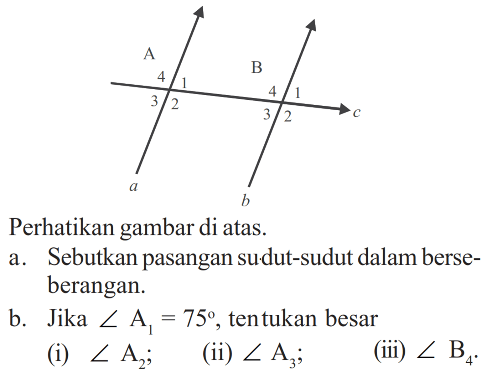 Perhatikan gambar di atas. A 4 3 2 1 a B 4 3 2 1 b c a. Sebutkan pasangan sudut-sudut dalam berseberangan. b. Jika sudut A1=75, tentukan besar (i) sudut A2; (ii) sudut A3; (iii) sudut B4.