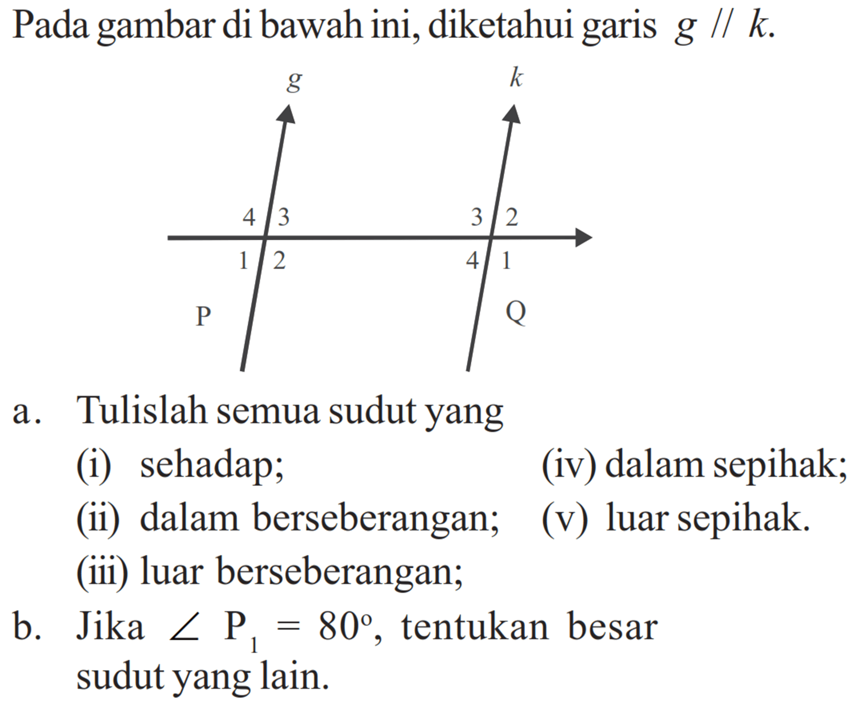 Pada gambar di bawah ini, diketahui garis g // k. g k 4 3 3 2 1 2 4 1 P Q a. Tulislah semua sudut yang (i) sehadap; (ii) dalam berseberangan; (iii) luar berseberangan; (iv) dalam sepihak; (v) luar sepihak. b. Jika sudut P1 = 80, tentukan besar sudut yang lain. 