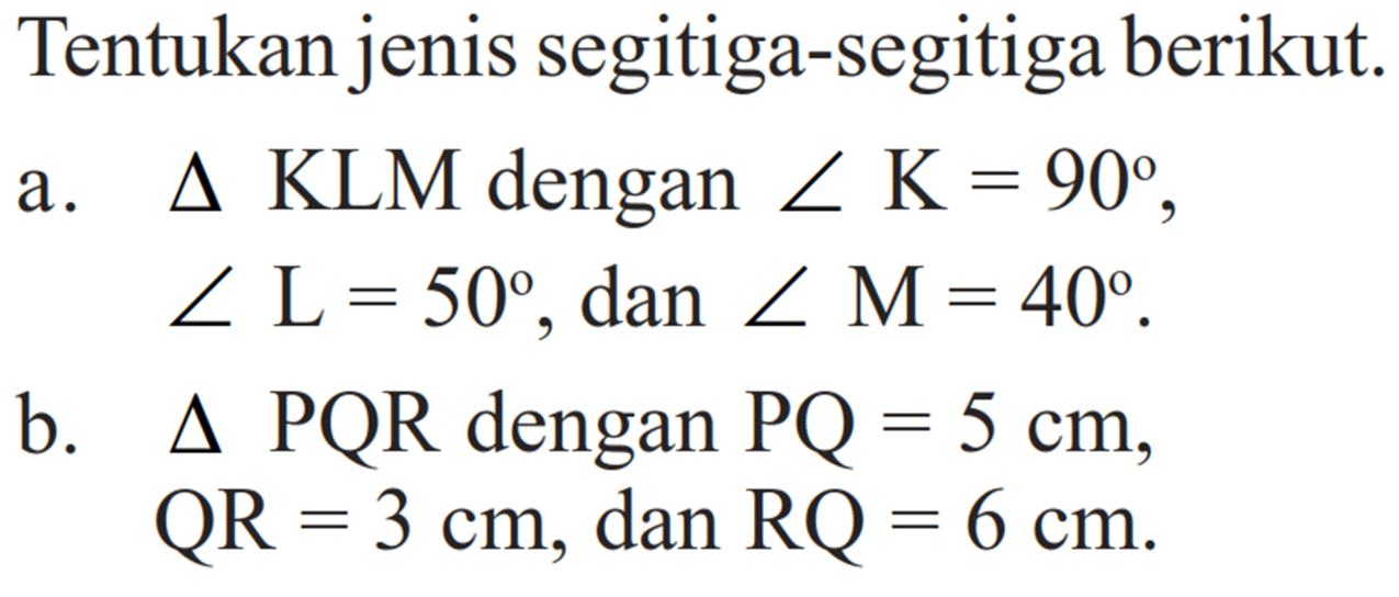 Tentukan jenis segitiga-segitiga berikut.a. segitiga KLM dengan sudut K=90, sudut L=50, dan sudut M=40.b. segitiga PQR dengan PQ=5 cm,QR=3 cm, dan RQ=6 cm.