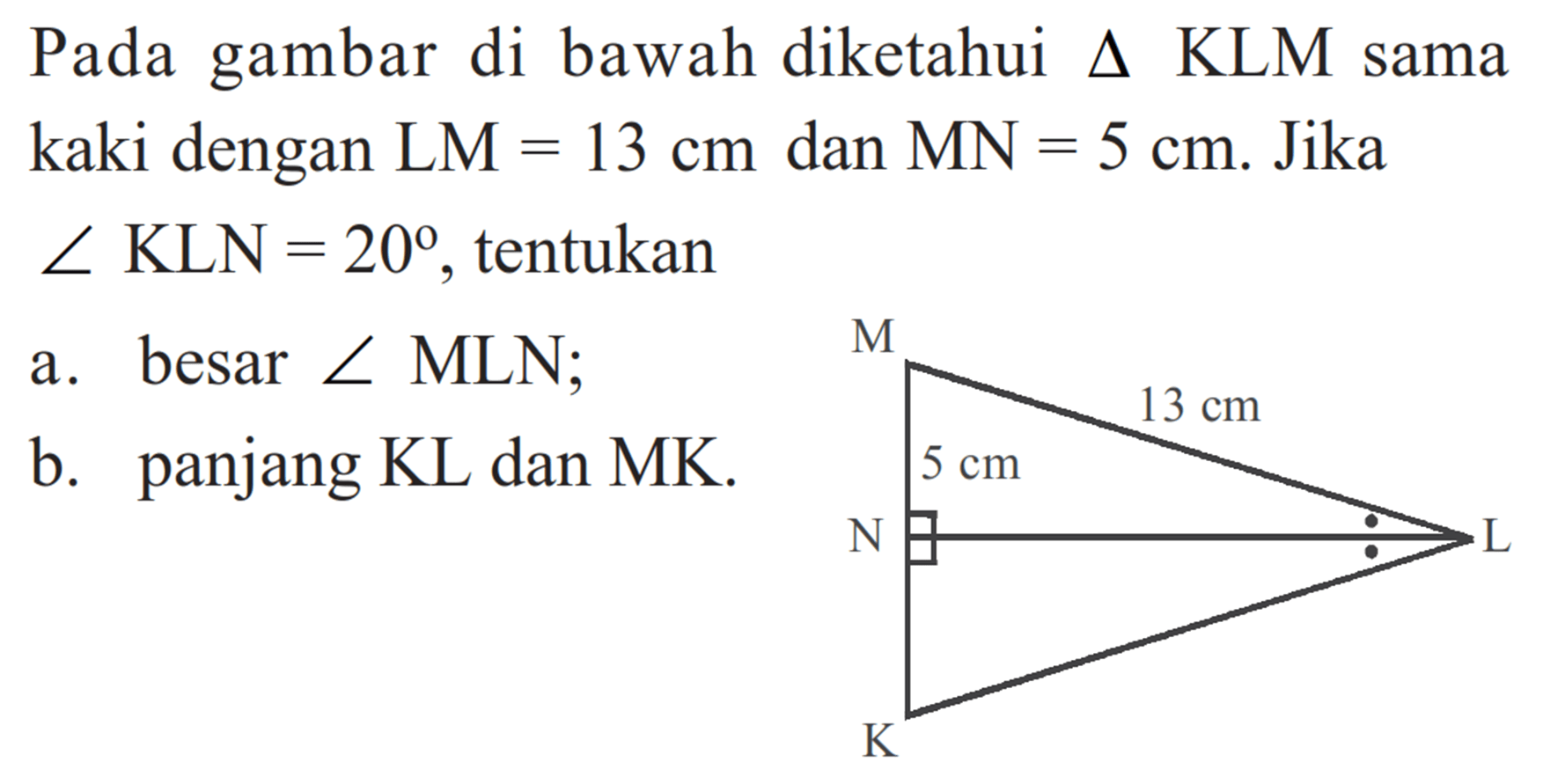 Pada gambar di bawah diketahui  segitiga  KLM sama kaki dengan  LM=13 cm  dan  MN=5 cm . Jika  sudut KLN=20 , tentukan a. besar  sudut MLN ; b. panjang KL dan MK. M 13cm 5cm N L K