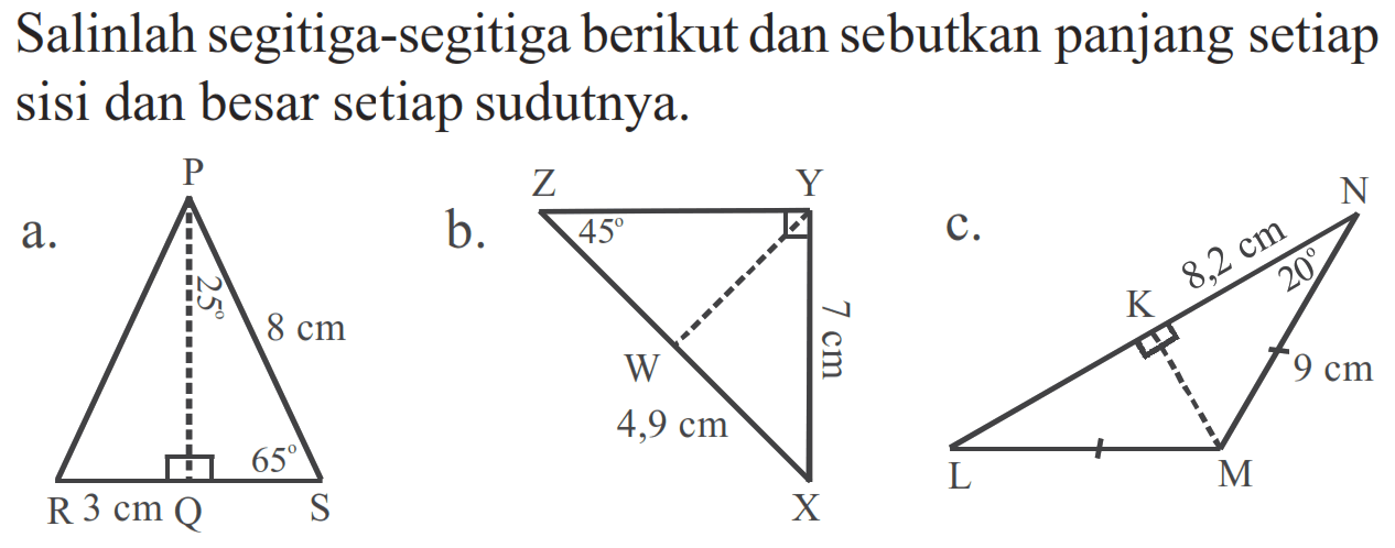 Salinlah segitiga-segitiga berikut dan sebutkan panjang setiap sisi dan besar setiap sudutnya.
a. P
25 8 cm
65
R 3 cm Q S
b. Z Y
45
7 cm
W
4,9 cm
X
c. N
8,2 cm
K
9 cm
L M