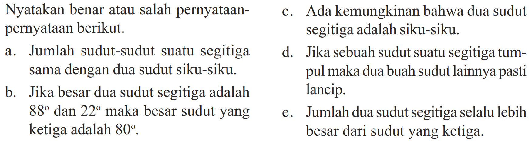 Nyatakan benar atau salah pernyataan-pernyataan berikut.a. Jumlah sudut-sudut suatu segitiga sama dengan dua sudut siku-siku.b. Jika besar dua sudut segitiga adalah 88 dan 22 maka besar sudut yang ketiga adalah 80.c. Ada kemungkinan bahwa dua sudut segitiga adalah siku-siku.d. Jika sebuah sudut suatu segitiga tumpul maka dua buah sudut lainnya pasti lancip.e. Jumlah dua sudut segitiga selalu lebih besar dari sudut yang ketiga.