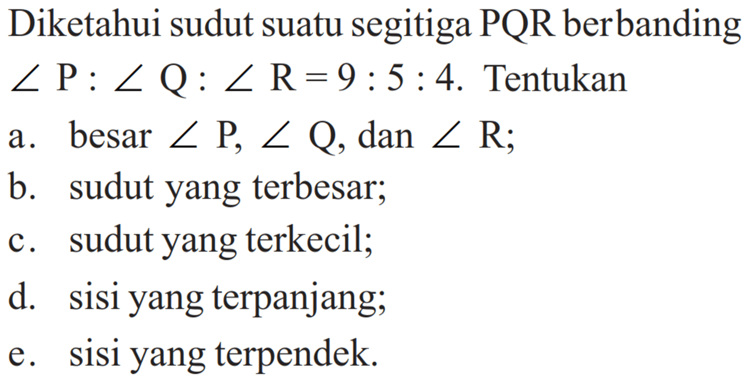 Diketahui sudut suatu segitiga PQR berbanding sudut P: sudut Q: sudut R=9:5:4. Tentukan a. besar sudut P, sudut Q , dan sudut R ; b. sudut yang terbesar; c. sudut yang terkecil; d. sisi yang terpanjang; e. sisi yang terpendek.