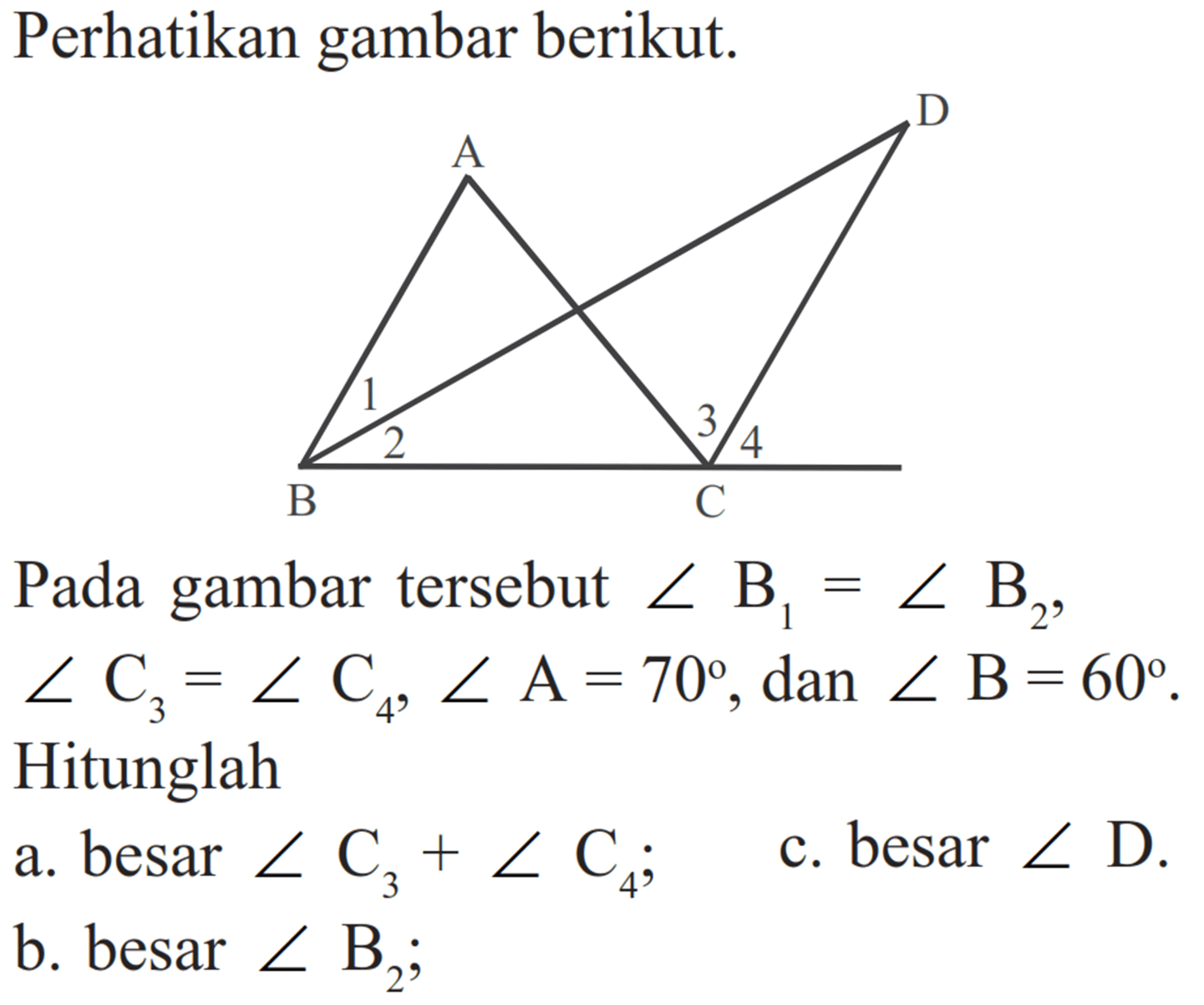 Perhatikan gambar berikut.Pada gambar tersebut  sudut B1=sudut B2 ,  sudut C3=sudut C4, sudut A=70 , dan  sudut B=60 . Hitunglaha. besar  sudut C3+sudut C4 ;c. besar  sudut D .b. besar  sudut B2 ;